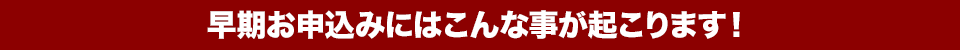 早期お申込みにはこんな事が起こります！